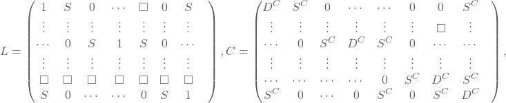 \[ L=\begin{pmatrix} 1& S& 0& \cdots& \square& 0& S \\ \vdots& \vdots& \vdots& \vdots& \vdots& \vdots& \vdots&\\ \cdots& 0& S& 1& S& 0& \cdots&\\ \vdots& \vdots& \vdots& \vdots& \vdots& \vdots& \vdots&\\ \square& \square& \square& \square& \square& \square& \square& \\ S& 0& \cdots& \cdots& 0& S& 1& \end{pmatrix}, C=\begin{pmatrix} D^{C}& S^{C}& 0& \cdots& \cdots& 0& 0& S^{C}&\\ \vdots& \vdots& \vdots& \vdots& \vdots& \vdots& \square& \vdots&\\ \cdots& 0& S^{C}& D^{C}& S^{C}& 0& \cdots& \cdots&\\ \vdots& \vdots& \vdots& \vdots& \vdots& \vdots& \vdots& \vdots&\\ \cdots& \cdots& \cdots& \cdots& 0& S^{C}& D^{C}& S^{C}&\\ S^{C}& 0& \cdots& 0& S^{C}& 0& S^{C}& D^{C}& \end{pmatrix}, \]